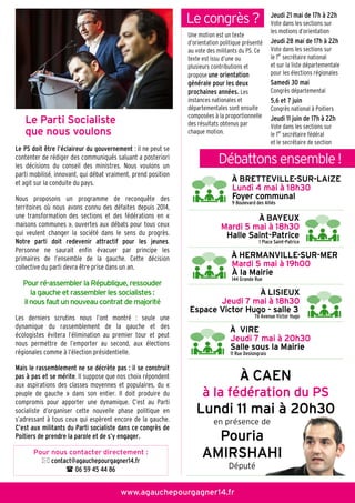 Le Parti SocialisteLe Parti SocialisteLe Parti SocialisteLe Parti Socialiste
que nous voulonsque nous voulonsque nous voulonsque nous voulons
Le PS doit être l’éclaireur du gouvernement : il ne peut se
contenter de rédiger des communiqués saluant a posteriori
les décisions du conseil des ministres. Nous voulons un
parti mobilisé, innovant, qui débat vraiment, prend position
et agit sur la conduite du pays.
Nous proposons un programme de reconquête des
territoires où nous avons connu des défaites depuis 2014,
une transformation des sections et des fédérations en «
maisons communes », ouvertes aux débats pour tous ceux
qui veulent changer la société dans le sens du progrès.
Notre parti doit redevenir attractif pour les jeunes.
Personne ne saurait enfin évacuer par principe les
primaires de l’ensemble de la gauche. Cette décision
collective du parti devra être prise dans un an.
Pour ré-assembler la République, ressouder
la gauche et rassembler les socialistes :
il nous faut un nouveau contrat de majorité
Les derniers scrutins nous l’ont montré : seule une
dynamique du rassemblement de la gauche et des
écologistes évitera l’élimination au premier tour et peut
nous permettre de l’emporter au second, aux élections
régionales comme à l’élection présidentielle.
Mais le rassemblement ne se décrète pas : il se construit
pas à pas et se mérite. Il suppose que nos choix répondent
aux aspirations des classes moyennes et populaires, du «
peuple de gauche » dans son entier. Il doit produire du
compromis pour apporter une dynamique. C’est au Parti
socialiste d’organiser cette nouvelle phase politique en
s’adressant à tous ceux qui espèrent encore de la gauche.
C’est aux militants du Parti socialiste dans ce congrès de
Poitiers de prendre la parole et de s’y engager.
www.agauchepourgagner14.fr
Pour nous contacter directement :
contact@agauchepourgagner14.fr
06 59 45 44 86
ÀÀÀÀ BRETTEVILLEBRETTEVILLEBRETTEVILLEBRETTEVILLE----SURSURSURSUR----LAIZELAIZELAIZELAIZE
Lundi 4 mai à 18h30Lundi 4 mai à 18h30Lundi 4 mai à 18h30Lundi 4 mai à 18h30
Foyer communalFoyer communalFoyer communalFoyer communal
9 Boulevard des Alliés
ÀÀÀÀ HERMANVILLEHERMANVILLEHERMANVILLEHERMANVILLE----SURSURSURSUR----MERMERMERMER
Mardi 5 mai à 19h00Mardi 5 mai à 19h00Mardi 5 mai à 19h00Mardi 5 mai à 19h00
À la MairieÀ la MairieÀ la MairieÀ la Mairie
144 Grande Rue
ÀÀÀÀ BAYEUXBAYEUXBAYEUXBAYEUX
Mardi 5 mai à 18h30Mardi 5 mai à 18h30Mardi 5 mai à 18h30Mardi 5 mai à 18h30
Halle SaintHalle SaintHalle SaintHalle Saint----PatricePatricePatricePatrice
1 Place Saint-Patrice
ÀÀÀÀ LISIEUXLISIEUXLISIEUXLISIEUX
Jeudi 7 mai à 18h30Jeudi 7 mai à 18h30Jeudi 7 mai à 18h30Jeudi 7 mai à 18h30
Espace Victor HugoEspace Victor HugoEspace Victor HugoEspace Victor Hugo ---- salle 3salle 3salle 3salle 3
76 Avenue Victor Hugo
ÀÀÀÀ VIREVIREVIREVIRE
Jeudi 7 mai à 20h30Jeudi 7 mai à 20h30Jeudi 7 mai à 20h30Jeudi 7 mai à 20h30
Salle sous la MairieSalle sous la MairieSalle sous la MairieSalle sous la Mairie
11 Rue Deslongrais
ÀÀÀÀ CAENCAENCAENCAEN
à la fédération du PSà la fédération du PSà la fédération du PSà la fédération du PS
Lundi 11 mai à 20h30Lundi 11 mai à 20h30Lundi 11 mai à 20h30Lundi 11 mai à 20h30
en présence de
PouriaPouriaPouriaPouria
AMIRSHAHIAMIRSHAHIAMIRSHAHIAMIRSHAHI
Député
Débattonsensemble!
Le congrès?
Une motion est un texte
d’orientation politique présenté
au vote des militants du PS. Ce
texte est issu d’une ou
plusieurs contributions et
propose une orientation
générale pour les deux
prochaines années. Les
instances nationales et
départementales sont ensuite
composées à la proportionnelle
des résultats obtenus par
chaque motion.
Jeudi 21 mai de 17h à 22h
Vote dans les sections sur
les motions d’orientation
Jeudi 28 mai de 17h à 22h
Vote dans les sections sur
le 1er
secrétaire national
et sur la liste départementale
pour les élections régionales
Samedi 30 mai
Congrès départemental
5,6 et 7 juin
Congrès national à Poitiers
Jeudi 11 juin de 17h à 22h
Vote dans les sections sur
le 1er
secrétaire fédéral
et le secrétaire de section
 