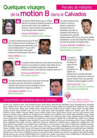 ParolesdemilitantsQuelques visages
de la motion Bmotion Bmotion Bmotion B dansle Calvados
J'ai signé la motion B parce que ce n'est qu'en retrouvant
nos valeurs que nous réussirons à reconquérir la
confiance des citoyens et de nos partenaires tout en
redonnant dynamisme et espoir aux militants. »
Christophe CUSSET, 47 ans
Militant à Ouistreham
J'ai signé la motion B pour
renforcer le PS et lui
donner la capacité de
transformer plus en
profondeur la société. En
soutenant cette motion, je
ne rejette pas les avancées
réalisées depuis 2012 et je ne nie pas les réalités
économiques. Je veux tout simplement aller plus
loin dans la promotion de l'égalité réelle. »
Thomas DUPONT-FEDERICI, 32 ans
Candidat aux Européennes et aux
départementales à Courseulles
J'ai signé la motion B parce que le PS doit
être le relais du vote de nos électeurs. Si
nous ne réagissons pas maintenant, nous
serons éliminés dès le 1er
tour en 2017.
Devoir ensuite choisir entre droite
extrême et extrême-droite ? Non merci ! »
Malek SMIDA, 23 ans
Militant à Caen J'ai signé la
motion B car il
est temps de
mettre fin aux
politiques
d'austérité. Les
salariés, les
chômeurs et les retraités attendent
des résultats : donnons-leur un peu de
pouvoir d'achat ! Ainsi nous pourrons
remonter la pente et gagner en 2017. »
Edith GUILLOT, 59 ans
Maire-adjointe à Giberville, conseillère
départementale Ifs-Mondeville
Lespremiers signatairesdans leCalvados
J'ai signé la motion B pour que notre action se tourne plus
encore vers les salariés et l’emploi. Il faut mettre fin aux
politiques d’incitations fiscales sans contrepartie de
création d’emploi. Le Parti doit faire entendre cette voix ! »
Emmanuel MEZERAY, 48 ans
Maire-adjoint à Emieville
ACCARD Jorma, AUXEPAULES Didier, AVAN YOUZBACHA Davidée, BARSKY Mélanie, BENESTON Noël, BERTEMONT François, BESNEHARD Benoit, BOUCHAREB
Merzak, BOURGET Maxime, BIHEL Alain, BIHEL Annie, BAGLIN, Annie, BAGLIN Jean-Baptiste, BAUDA Alain, BEAUGAS Michel, BENAZZOUZ Ayoub, BERUBE
Frédéric, BOUTIN François, BRIARD Jimmy, CANDON Clément, CHESNEAU Bertrand, CHESNEAU Richard, CHICAULT Philippe, CUSSET Christophe, DEBRAY
Alexandre, DECOSSE André, DELBEQUE Xavier, DELISLE Henri, DENIS Martine, DENIS Marie-Bathilde, DIESNIS Karine, DOUBLET Julien, DORE Franck,
DUCHATELLE Samuel, DUMONT Christophe, DUMONT Laurence, DUPONT FEDERICI Thomas, DUPUIS Gwénael, ESTIVAL Jean-Louis, EUDES Henriette, EVRAT
Dominique, FAELCHLIN Jacques, FAMILIAR Juan, FERCHAUD Corinne, FERCHAUD Vincent, FERRIERE Hervé, FLODERER Hélène, FOUGEROUX Georges, FOUERE
Théo, FRABOULET Simon, FRIGOUT Marie-Dominique, FRIGOUT Bernard, FROMENT Julie, FURAHA Olga, GARAT Jacques, GAUMONT Alexandre, GEFFROY-LEROY
Chantal, GEORGER Raoul, GERBER Alicia, GIACALONE Brice, GILBERT Bruno, GIOT Alexandre, GODEFROY Patrick, GOLDFARB Colette, GOSSET Vivien, GRANGER
Pauline, GROSSET François, GUERARD Christophe, GUILLEMETTE Françoise, GUILLOT Edithe, HALDER Florence, HALUN Monique, HOLLEY François , HOORELBEKE
Myriam, HOORELBEKE Pascal, ISABEL Jean-Pierre, JARDIN-PAYET Emmanuelle, JOHNSTON Eric, JOHNSTON Jacques, JOURDAN Félix, JOURDAN Patrick, JURE
Gilbert, KERDAVID Serge, LAMARE Laurent, LAORDEN Franck, LAZARUS Muriel, LE FOLL Christophe, LE GAL Thibaut, LE GODEC Sophie, LE MARREC Clémentine,
LECERF Bérengère, LECERF Claudine, LECERF Jacky, LECERF Ludivine, LECERF Marc, LEFORT Pauline, LEMONNIER Serge, LEROY Pascal, LEROY Christine, LEROY
Thibault, LETOURNEL Jérôme, LOUVET Vincent, LUCE Philippe, LUCE Sabine, MACE Mayeul, MAUBOIS André, MAUBOIS Sylvie, MAUDELONDE Robert, MAUNOURY
Hervé, MELEUX Elodie, MEREU Rémy, MEZERAY Emmanuel, MOLLARD Léopold, MOUFLARD Xavier, N'DABO Djimi-Idriss, NAULIN Didier, NIEL Jean-Jacques,
PARLANT Pascale, PIELOT Christian, PLAMAONT Alix, POULLIAS Lionel, POUTHAS Gilbert, PRUNIER Julien, PUTEAUX Yves, QUENAULT Adèle, QUENTEL Mathieu,
REGEARD Dominique, REY Françoise, SALZMANN-CROCHET Pierre, SAVINEL Alexia, SCHMITT Lorène, SEBALD Jacques, SGORBINI Béatrice, SMIDA Malek, SOLER
Marie-Christine, TOURAINE Denis, TRILLA Romain, VARIN Steven, VERMES Sophie, YEHYA Rim, ZAPATA Bastien
J'ai choisi la motion B parce que ce congrès
doit être l'occasion de remettre les jeunes au
coeur de notre action. Pour mobiliser la
jeunesse, il faut lui donner des perspectives.
Je les retrouve dans la motion B. »
Pauline GRANGER, 18 ans
Candidate aux départementales à Bayeux
Pour signer en ligne :
www.agauchepourgagner14.fr
 
