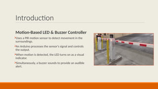 Introduction
Motion-Based LED & Buzzer Controller

Uses a PIR motion sensor to detect movement in the
surroundings.

An Arduino processes the sensor's signal and controls
the output.

When motion is detected, the LED turns on as a visual
indicator.

Simultaneously, a buzzer sounds to provide an audible
alert.
 