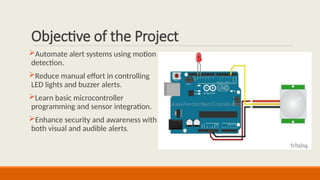 Objective of the Project
Automate alert systems using motion
detection.
Reduce manual effort in controlling
LED lights and buzzer alerts.
Learn basic microcontroller
programming and sensor integration.
Enhance security and awareness with
both visual and audible alerts.
 