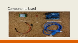 Components Used
Arduino Uno – Microcontroller
for processing.
Ultrasonic Sensor (HC-SR04) –
Detects vehicles.
Servo Motor (SG90) – Lifts the
gate.
Breadboard & Jumper Wires –
Connect components.
Power Supply (Battery/USB) –
Powers the system.
PIR Motion Sensor
LED Ardiuno microcontroller
Male to female wire Connector
 