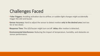 Challenges Faced
• False Triggers: Avoiding activation due to airflow, or sudden light changes might accidentally
trigger the LED and buzzer.
•Sensor Accuracy: Hard to adjust the sensor to detect motion only in the desired area (not too
far or too close).
•Response Time: The LED/buzzer might turn on/off delay after motion is detected..
•Environmental Interference: Reducing the impact of temperature, humidity, and obstacles on
sensor performance.
 