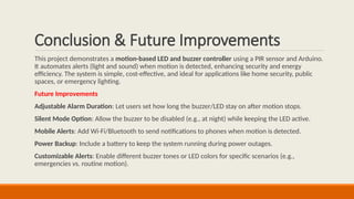 Conclusion & Future Improvements
This project demonstrates a motion-based LED and buzzer controller using a PIR sensor and Arduino.
It automates alerts (light and sound) when motion is detected, enhancing security and energy
efficiency. The system is simple, cost-effective, and ideal for applications like home security, public
spaces, or emergency lighting.
Future Improvements
Adjustable Alarm Duration: Let users set how long the buzzer/LED stay on after motion stops.
Silent Mode Option: Allow the buzzer to be disabled (e.g., at night) while keeping the LED active.
Mobile Alerts: Add Wi-Fi/Bluetooth to send notifications to phones when motion is detected.
Power Backup: Include a battery to keep the system running during power outages.
Customizable Alerts: Enable different buzzer tones or LED colors for specific scenarios (e.g.,
emergencies vs. routine motion).
 