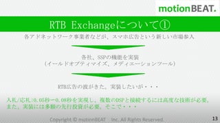 RTB Exchangeについて①
   各アドネットワーク事業者などが、スマホ広告という新しい市場参入


              各社、SSPの機能を実装
       （イールドオプティマイズ、メディエーションツール）



            RTB広告の波がきた。実装したいが・・・

入札/応札:0.05秒〜0.08秒を実現し、複数のDSPと接続するには高度な技術が必要。
また、実装には多額の先行投資が必要。そこで・・・

         Copyright © motionBEAT   Inc. All Rights Reserved.   13
 
