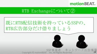 RTB Exchangeについて②

既にRTB配信技術を持っているSSPの、
RTB広告部分だけ借りましょう



                        SSP事業者              ネットワーク広告事業
                                                     14
   Copyright © motionBEAT   Inc. All Rights Reserved.
 