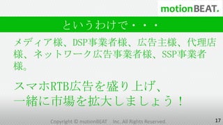 というわけで・・・
メディア様、DSP事業者様、広告主様、代理店
様、ネットワーク広告事業者様、SSP事業者
様。

スマホRTB広告を盛り上げ、
一緒に市場を拡大しましょう！
    Copyright © motionBEAT   Inc. All Rights Reserved.   17
 