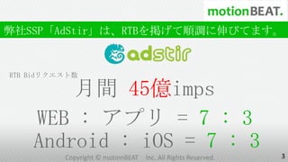 弊社SSP「AdStir」は、RTBを掲げて順調に伸びてます。


RTB Bidリクエスト数

        月間 45億imps
    WEB : アプリ = 7 : 3
    Android : iOS = 7 : 3                                      3
          Copyright © motionBEAT   Inc. All Rights Reserved.
 