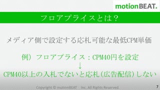 フロアプライスとは？

メディア側で設定する応札可能な最低CPM単価

     例）フロアプライス：CPM40円を設定
             ↓
CPM40以上の入札でないと応札(広告配信)しない
     Copyright © motionBEAT   Inc. All Rights Reserved.   7
 
