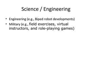 Science / Engineering

Engineering (e.g., Biped robot developments)
Military (e.g., field exercises, virtual
 instructors, and role-playing games)
 