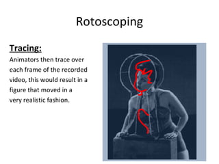 Rotoscoping


Tracing:
Animators then trace over
each frame of the recorded
video, this would result in a
figure that moved in a
very realistic fashion.
 