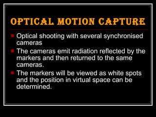 Optical Motion Capture Optical shooting with several synchronised cameras The cameras emit radiation reflected by the markers and then returned to the same cameras. The markers will be viewed as white spots and the position in virtual space can be determined. 