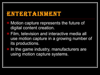 Entertainment Motion capture represents the future of digital content creation.  Film, television and interactive media all use motion capture in a growing number of its productions. In the game industry, manufacturers are using motion capture systems. 