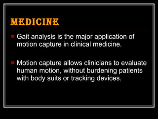 Medicine Gait analysis is the major application of motion capture in clinical medicine. Motion capture allows clinicians to evaluate human motion, without burdening patients with body suits or tracking devices. 
