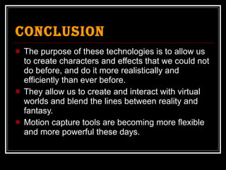 Conclusion The purpose of these technologies is to allow us to create characters and effects that we could not do before, and do it more realistically and efficiently than ever before. They allow us to create and interact with virtual worlds and blend the lines between reality and fantasy. Motion capture tools are becoming more flexible and more powerful these days. 