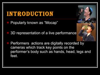Introduction Popularly known as “Mocap” 3D representation of a live performance Performers  actions are digitally recorded by cameras which track key points on the performer’s body such as hands, head, legs and feet. 
