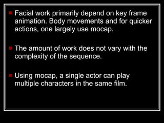 Facial work primarily depend on key frame animation. Body movements and for quicker actions, one largely use mocap. The amount of work does not vary with the complexity of the sequence. Using mocap, a single actor can play multiple characters in the same film. 