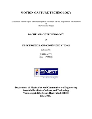 MOTION CAPTURE TECHNOLOGY

A Technical seminar report submitted in partial fulfillment of the Requirement for the award
                                              of
                                   The Graduate Degree



                      BACHELOR OF TECHNOLOGY

                                            IN

              ELECTRONICS AND COMMUNICATIONS
                                       Submitted by

                                     S.SRIKANTH
                                    (09311A0431)




    Department of Electronics and Communication Engineering
          Sreenidhi Institute of science and Technology
          Yamnampet, Ghatkesar, Hyderabad-501301
                           2012-2013.
 