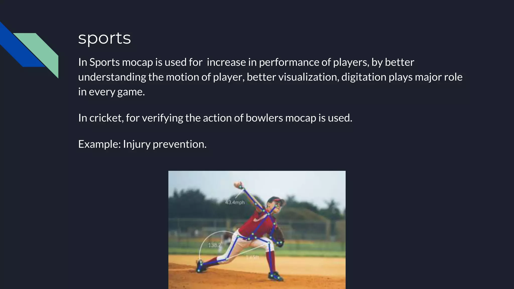 sports
In Sports mocap is used for increase in performance of players, by better
understanding the motion of player, better visualization, digitation plays major role
in every game.
In cricket, for verifying the action of bowlers mocap is used.
Example: Injury prevention.
 