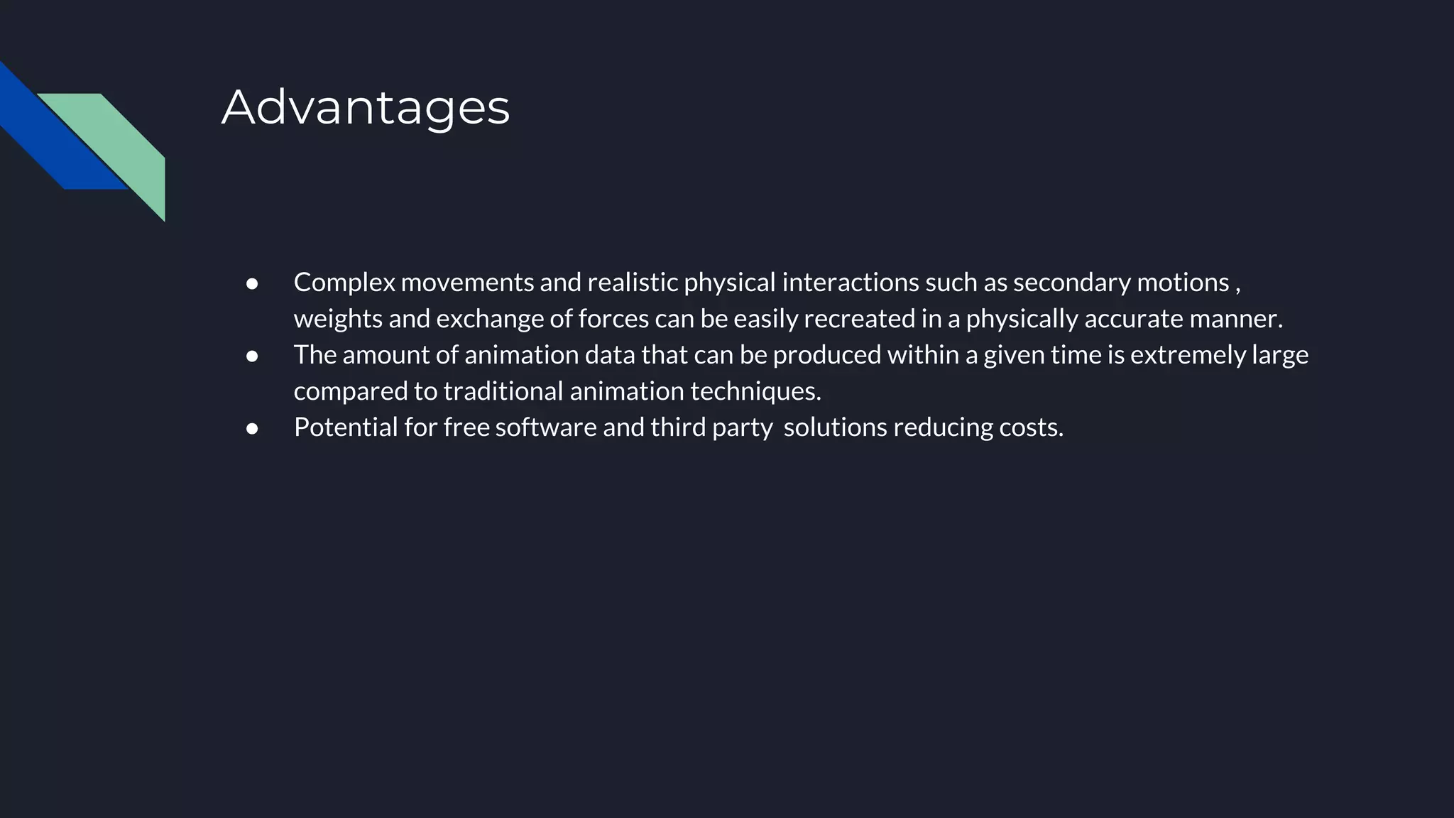Advantages
● Complex movements and realistic physical interactions such as secondary motions ,
weights and exchange of forces can be easily recreated in a physically accurate manner.
● The amount of animation data that can be produced within a given time is extremely large
compared to traditional animation techniques.
● Potential for free software and third party solutions reducing costs.
 