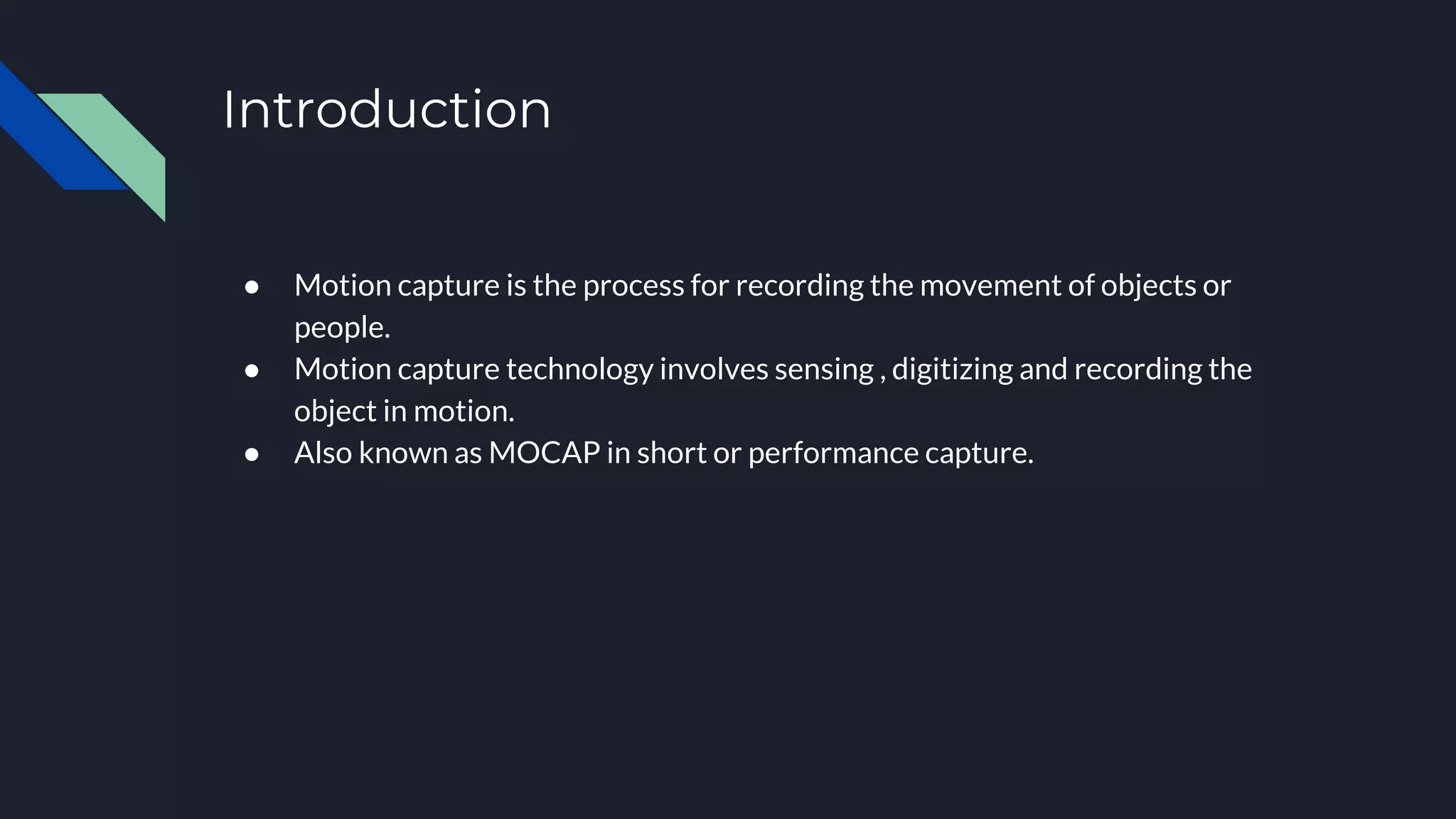 Introduction
● Motion capture is the process for recording the movement of objects or
people.
● Motion capture technology involves sensing , digitizing and recording the
object in motion.
● Also known as MOCAP in short or performance capture.
 