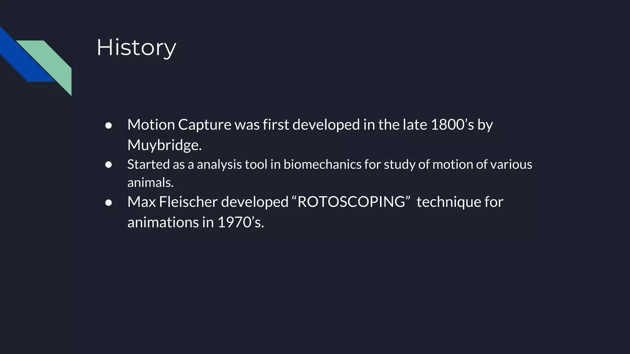 History
● Motion Capture was first developed in the late 1800’s by
Muybridge.
● Started as a analysis tool in biomechanics for study of motion of various
animals.
● Max Fleischer developed “ROTOSCOPING” technique for
animations in 1970’s.
 