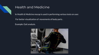 Health and Medicine
In Health & Medicine mocap is used in performing various tests on user.
For better visualization of movements of body parts .
Example: Gait analysis.
 