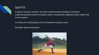 sports
In Sports mocap is used for increase in performance of players, by better
understanding the motion of player, better visualization, digitation plays major role
in every game.
In cricket, for verifying the action of bowlers mocap is used.
Example: Injury prevention.
 