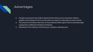 Advantages
● Complex movements and realistic physical interactions such as secondary motions ,
weights and exchange of forces can be easily recreated in a physically accurate manner.
● The amount of animation data that can be produced within a given time is extremely large
compared to traditional animation techniques.
● Potential for free software and third party solutions reducing costs.
 