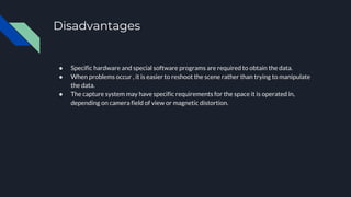 Disadvantages
● Specific hardware and special software programs are required to obtain the data.
● When problems occur , it is easier to reshoot the scene rather than trying to manipulate
the data.
● The capture system may have specific requirements for the space it is operated in,
depending on camera field of view or magnetic distortion.
 