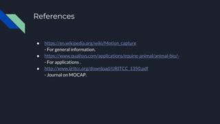 References
● https://en.wikipedia.org/wiki/Motion_capture
- For general information.
● https://www.qualisys.com/applications/equine-animal/animal-bio/-
- For applications .
● http://www.ijritcc.org/download/IJRITCC_1350.pdf
- Journal on MOCAP.
 
