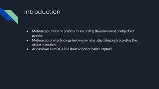 Introduction
● Motion capture is the process for recording the movement of objects or
people.
● Motion capture technology involves sensing , digitizing and recording the
object in motion.
● Also known as MOCAP in short or performance capture.
 
