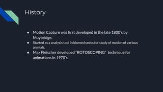 History
● Motion Capture was first developed in the late 1800’s by
Muybridge.
● Started as a analysis tool in biomechanics for study of motion of various
animals.
● Max Fleischer developed “ROTOSCOPING” technique for
animations in 1970’s.
 