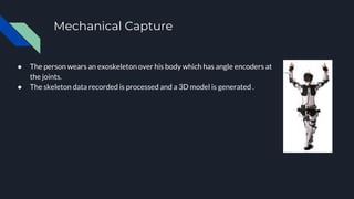 Mechanical Capture
● The person wears an exoskeleton over his body which has angle encoders at
the joints.
● The skeleton data recorded is processed and a 3D model is generated .
 