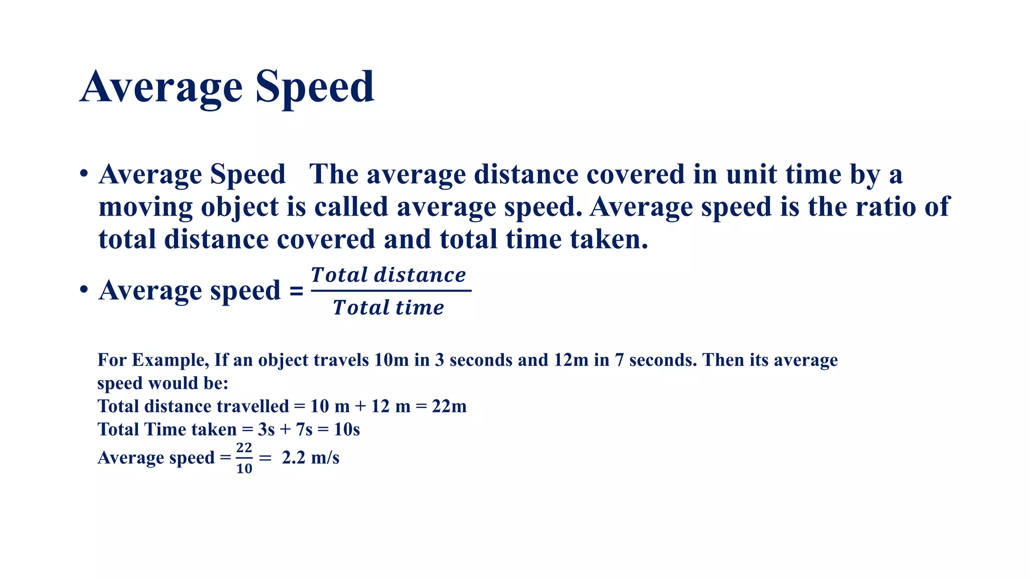 Average Speed
• Average Speed The average distance covered in unit time by a
moving object is called average speed. Average speed is the ratio of
total distance covered and total time taken.
• Average speed =
𝑻𝒐𝒕𝒂𝒍 𝒅𝒊𝒔𝒕𝒂𝒏𝒄𝒆
𝑻𝒐𝒕𝒂𝒍 𝒕𝒊𝒎𝒆
For Example, If an object travels 10m in 3 seconds and 12m in 7 seconds. Then its average
speed would be:
Total distance travelled = 10 m + 12 m = 22m
Total Time taken = 3s + 7s = 10s
Average speed =
𝟐𝟐
𝟏𝟎
= 2.2 m/s
 