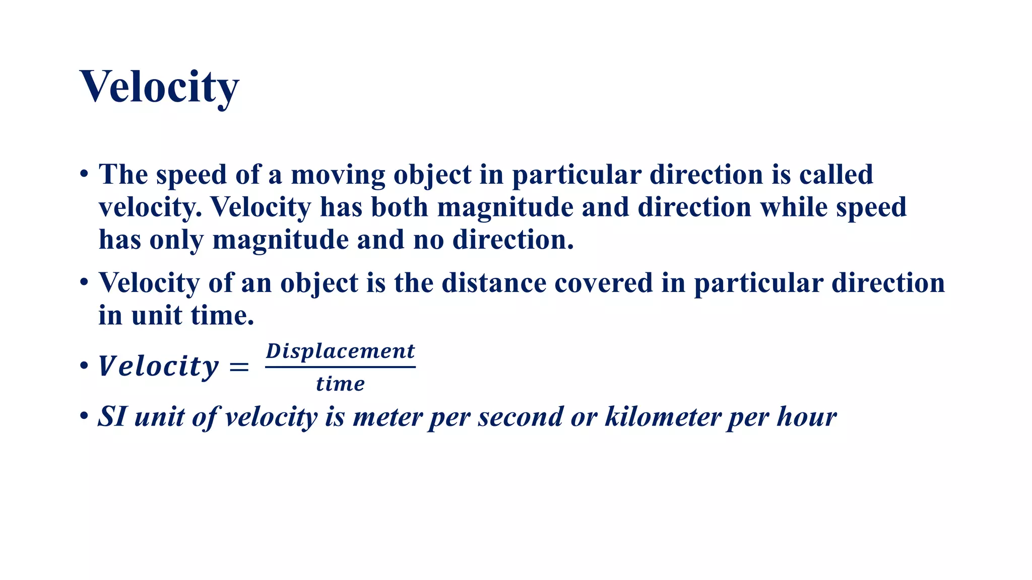 Velocity
• The speed of a moving object in particular direction is called
velocity. Velocity has both magnitude and direction while speed
has only magnitude and no direction.
• Velocity of an object is the distance covered in particular direction
in unit time.
• 𝑽𝒆𝒍𝒐𝒄𝒊𝒕𝒚 =
𝑫𝒊𝒔𝒑𝒍𝒂𝒄𝒆𝒎𝒆𝒏𝒕
𝒕𝒊𝒎𝒆
• SI unit of velocity is meter per second or kilometer per hour
 
