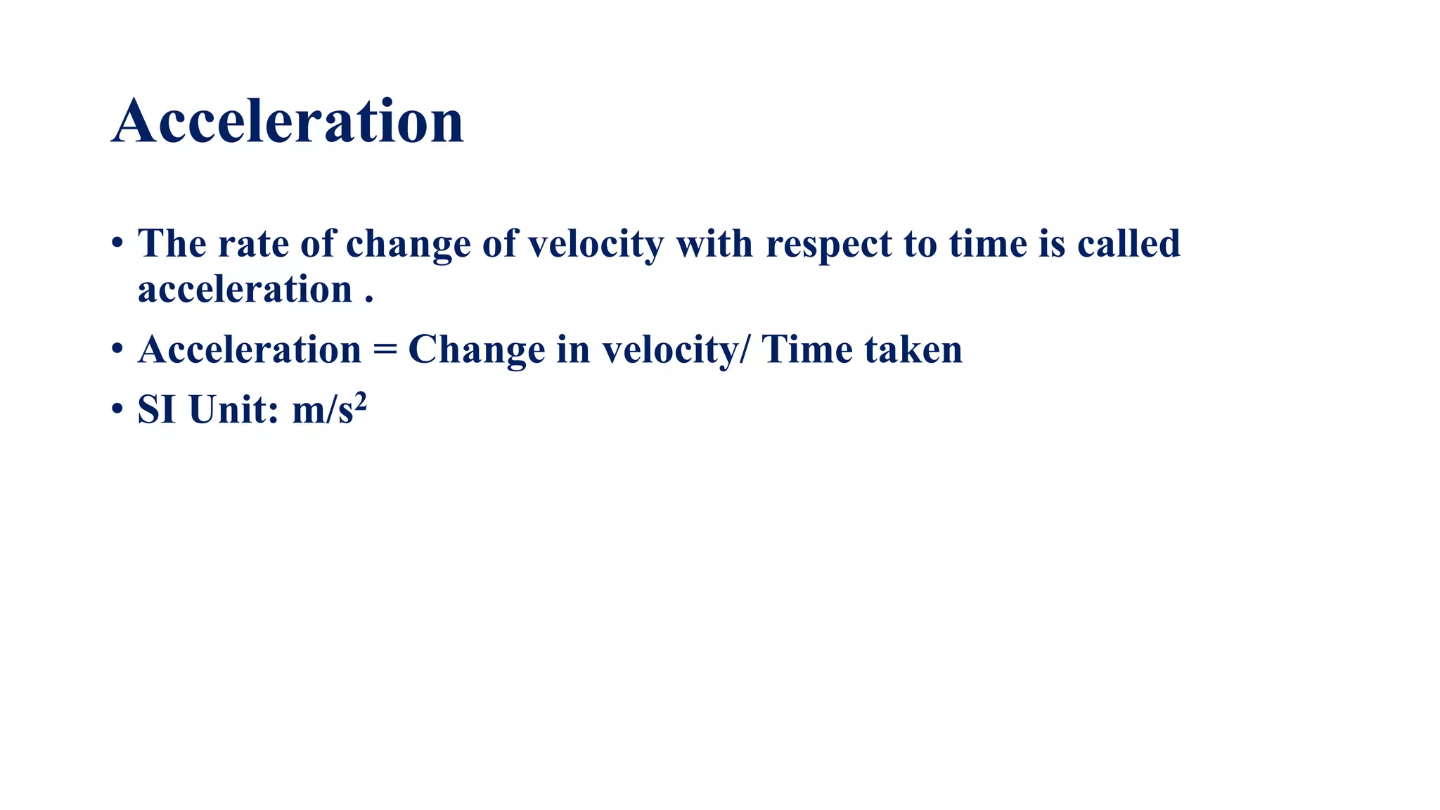 Acceleration
• The rate of change of velocity with respect to time is called
acceleration .
• Acceleration = Change in velocity/ Time taken
• SI Unit: m/s2
 