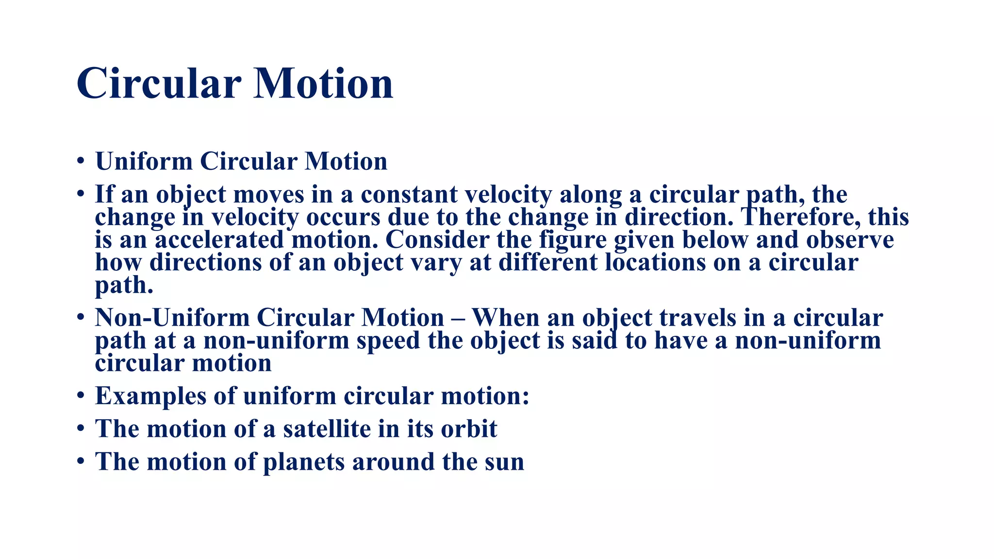 Circular Motion
• Uniform Circular Motion
• If an object moves in a constant velocity along a circular path, the
change in velocity occurs due to the change in direction. Therefore, this
is an accelerated motion. Consider the figure given below and observe
how directions of an object vary at different locations on a circular
path.
• Non-Uniform Circular Motion – When an object travels in a circular
path at a non-uniform speed the object is said to have a non-uniform
circular motion
• Examples of uniform circular motion:
• The motion of a satellite in its orbit
• The motion of planets around the sun
 