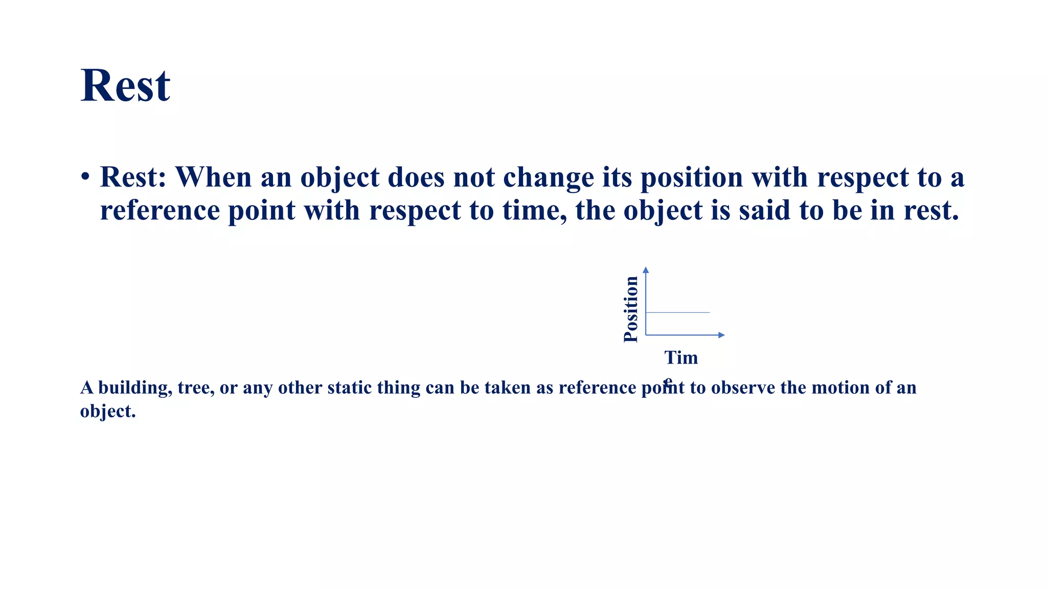 Rest
• Rest: When an object does not change its position with respect to a
reference point with respect to time, the object is said to be in rest.
A building, tree, or any other static thing can be taken as reference point to observe the motion of an
object.
Tim
e
Position
 