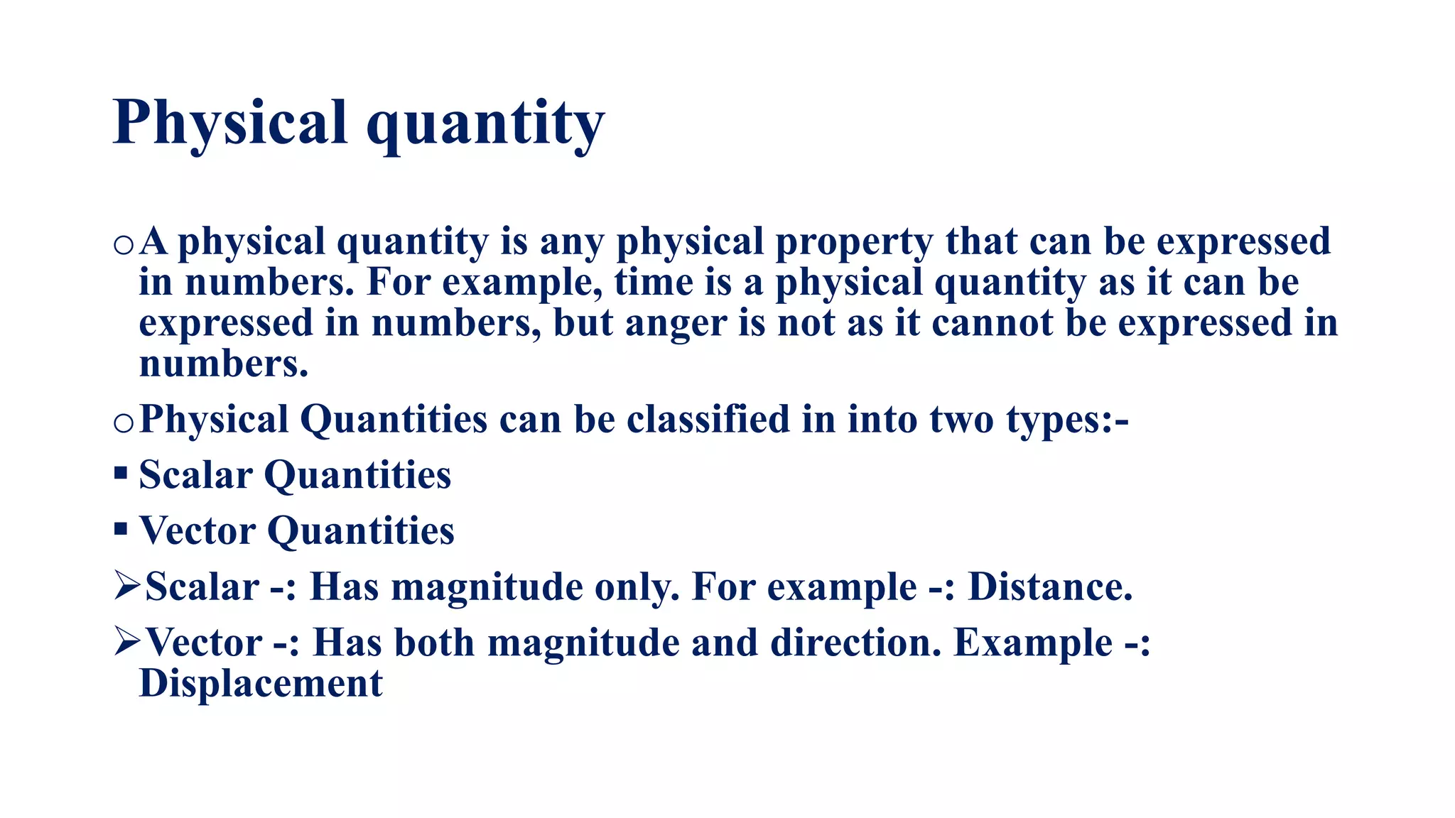 Physical quantity
oA physical quantity is any physical property that can be expressed
in numbers. For example, time is a physical quantity as it can be
expressed in numbers, but anger is not as it cannot be expressed in
numbers.
oPhysical Quantities can be classified in into two types:-
 Scalar Quantities
 Vector Quantities
Scalar -: Has magnitude only. For example -: Distance.
Vector -: Has both magnitude and direction. Example -:
Displacement
 