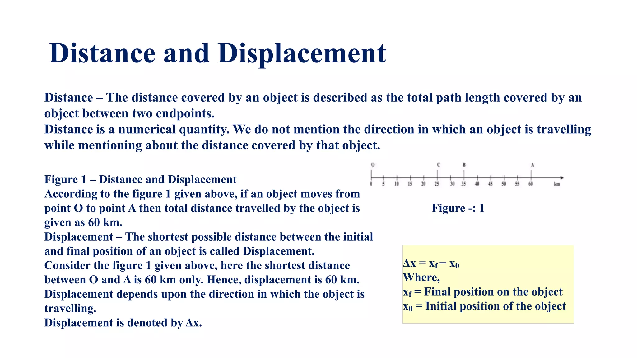 Distance and Displacement
Δx = xf ​− x0
Where,
xf = Final position on the object
x0 = Initial position of the object
Distance – The distance covered by an object is described as the total path length covered by an
object between two endpoints.
Distance is a numerical quantity. We do not mention the direction in which an object is travelling
while mentioning about the distance covered by that object.
Figure 1 – Distance and Displacement
According to the figure 1 given above, if an object moves from
point O to point A then total distance travelled by the object is
given as 60 km.
Displacement – The shortest possible distance between the initial
and final position of an object is called Displacement.
Consider the figure 1 given above, here the shortest distance
between O and A is 60 km only. Hence, displacement is 60 km.
Displacement depends upon the direction in which the object is
travelling.
Displacement is denoted by Δx.
Figure -: 1
 
