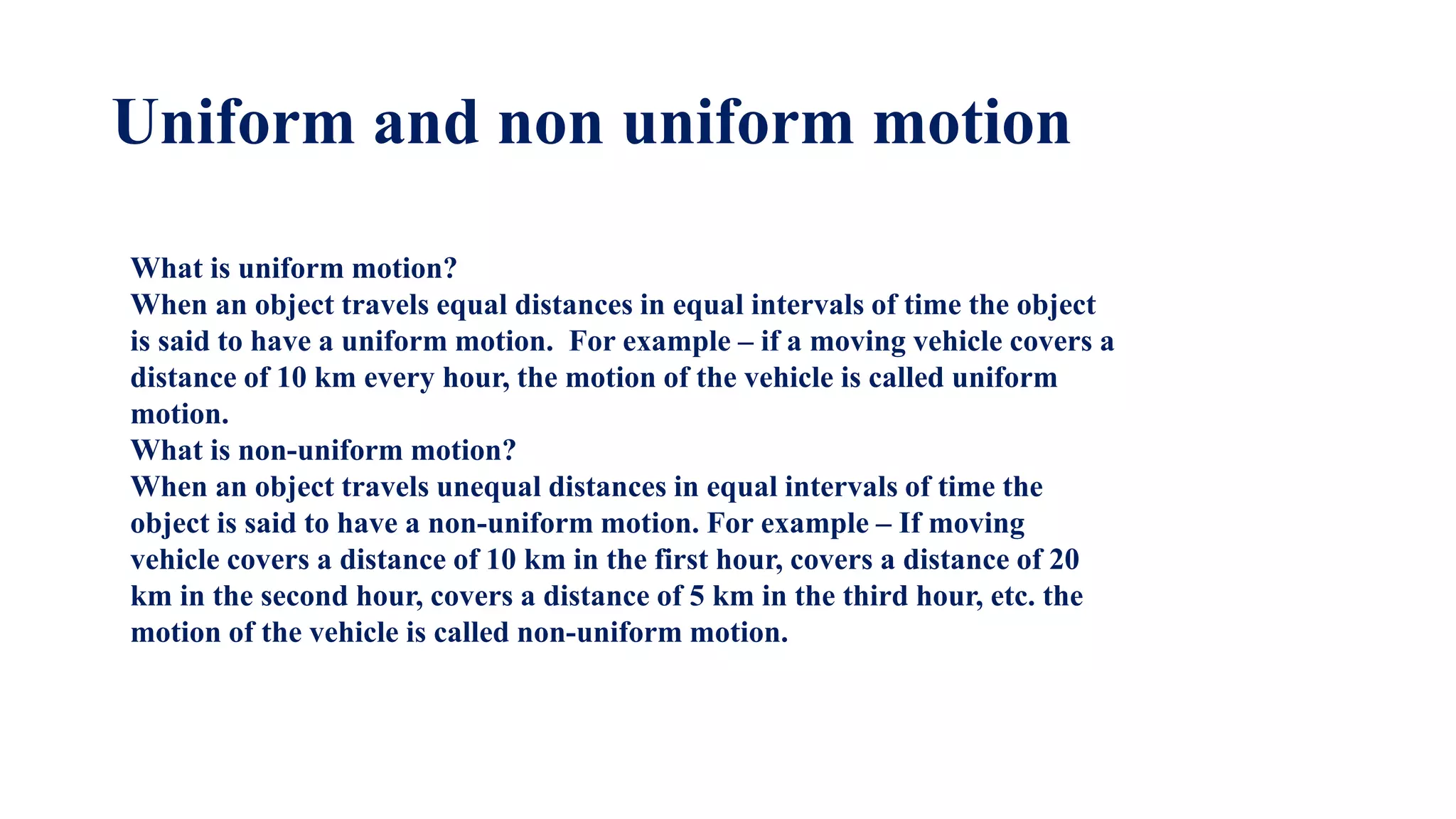 Uniform and non uniform motion
What is uniform motion?
When an object travels equal distances in equal intervals of time the object
is said to have a uniform motion. For example – if a moving vehicle covers a
distance of 10 km every hour, the motion of the vehicle is called uniform
motion.
What is non-uniform motion?
When an object travels unequal distances in equal intervals of time the
object is said to have a non-uniform motion. For example – If moving
vehicle covers a distance of 10 km in the first hour, covers a distance of 20
km in the second hour, covers a distance of 5 km in the third hour, etc. the
motion of the vehicle is called non-uniform motion.
 