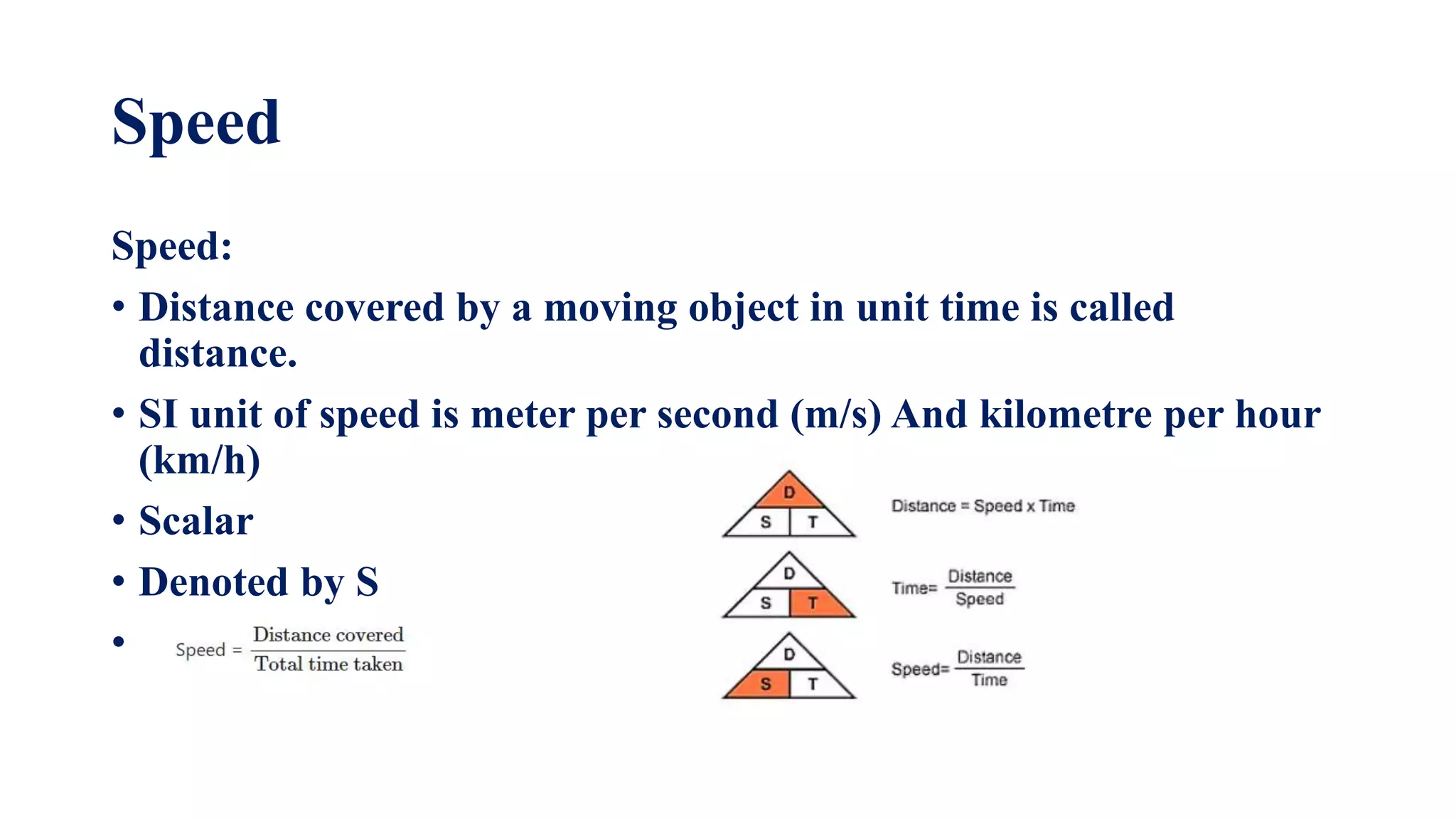 Speed
Speed:
• Distance covered by a moving object in unit time is called
distance.
• SI unit of speed is meter per second (m/s) And kilometre per hour
(km/h)
• Scalar
• Denoted by S
•
 