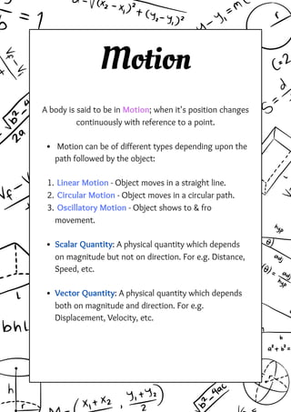 Motion
A body is said to be in Motion; when it's position changes
continuously with reference to a point.
Motion can be of different types depending upon the
path followed by the object:
Linear Motion - Object moves in a straight line.
1.
Circular Motion - Object moves in a circular path.
2.
Oscillatory Motion - Object shows to & fro
movement.
3.
Scalar Quantity: A physical quantity which depends
on magnitude but not on direction. For e.g. Distance,
Speed, etc.
Vector Quantity: A physical quantity which depends
both on magnitude and direction. For e.g.
Displacement, Velocity, etc.
 