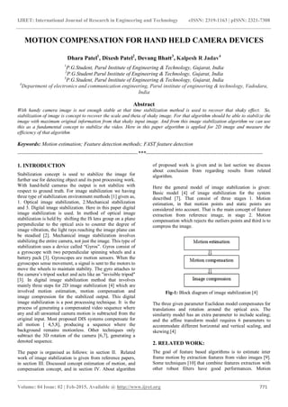 IJRET: International Journal of Research in Engineering and Technology eISSN: 2319-1163 | pISSN: 2321-7308
_______________________________________________________________________________________
Volume: 04 Issue: 02 | Feb-2015, Available @ http://www.ijret.org 771
MOTION COMPENSATION FOR HAND HELD CAMERA DEVICES
Dhara Patel1
, Dixesh Patel2
, Devang Bhatt3
, Kalpesh R Jadav4
1
P.G.Student, Parul Institute of Engineering & Technology, Gujarat, India
2
P.G.Student Parul Institute of Engineering & Technology, Gujarat, India
3
P.G.Student, Parul Institute of Engineering & Technology, Gujarat, India
4
Department of electronics and communication engineering, Parul institute of engineering & technology, Vadodara,
India
Abstract
With handy camera image is not enough stable at that time stabilization method is used to recover that shaky effect. So,
stabilization of image is concept to recover the scale and theta of shaky image. For that algorithm should be able to stabilize the
image with maximum original information from that shaky input image. And from this image stabilization algorithm we can use
this as a fundamental concept to stabilize the video. Here in this paper algorithm is applied for 2D image and measure the
efficiency of that algorithm
Keywords: Motion estimation; Feature detection methods; FAST feature detection
--------------------------------------------------------------------***------------------------------------------------------------------
1. INTRODUCTION
Stabilization concept is used to stabilize the image for
further use for detecting object and its post processing work.
With hand-held cameras the output is not stabilize with
respect to ground truth. For image stabilization we having
three type of stabilization environment methods [1] given as,
1. Optical image stabilization, 2.Mechanical stabilization
and 3. Digital image stabilization. Here in this paper digital
image stabilization is used. In method of optical image
stabilization is held by shifting the IS lens group on a plane
perpendicular to the optical axis to counter the degree of
image vibration, the light rays reaching the image plane can
be steadied [2]. Mechanical image stabilization involves
stabilizing the entire camera, not just the image. This type of
stabilization uses a device called “Gyros”. Gyros consist of
a gyroscope with two perpendicular spinning wheels and a
battery pack [3]. Gyroscopes are motion sensors. When the
gyroscopes sense movement, a signal is sent to the motors to
move the wheels to maintain stability. The gyro attaches to
the camera’s tripod socket and acts like an "invisible tripod"
[3]. In digital image stabilization method that involves
mainly three steps for 2D image stabilization [4] which are
involved motion estimation, motion compensation and
image compression for the stabilized output. This digital
image stabilization is a post processing technique. It is the
process of generating a compensated video sequence where
any and all unwanted camera motion is subtracted from the
original input. Most proposed DIS systems compensate for
all motion [ 4,5,8], producing a sequence where the
background remains motionless. Other techniques only
subtract the 3D rotation of the camera [6,7], generating a
denoted sequence.
The paper is organised as follows: in section II. Related
work of image stabilization is given from reference papers,
in section III. Discussed concept estimation of motion, and
compensation concept, and in section IV. About algorithm
of proposed work is given and in last section we discuss
about conclusion from regarding results from related
algorithm.
Here the general model of image stabilization is given:
Basic model [4] of image stabilization for the system
described [7]. That consist of three stages 1. Motion
estimation, in that motion points and static points are
considered into account. That is the main concept of feature
extraction from reference image, in stage 2. Motion
compensation which rejects the outliers points and third is to
compress the image.
Fig-1: Block diagram of image stabilization [4]
The three given parameter Euclidean model compensates for
translations and rotation around the optical axis. The
similarity model has an extra parameter to include scaling;
and the affine transform model requires 6 parameters to
accommodate different horizontal and vertical scaling, and
skewing.[4]
2. RELATED WORK:
The goal of feature based algorithms is to estimate inter
frame motion by extraction features from video images [9].
Some techniques [10] that combine features extraction with
other robust filters have good performances. Motion
 