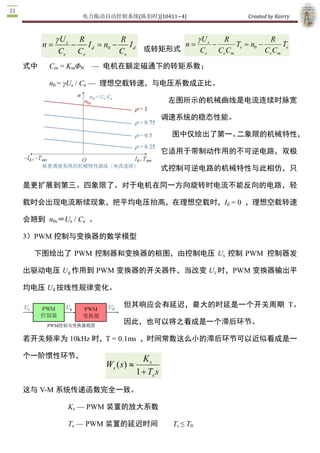 电力拖动自动控制系统(陈伯时)[10411~4]                   Created by Kairry 

式中    Cm  = KmΦN  —  电机在额定磁通下的转矩系数； 

      n0 = γUs  / Ce  —  理想空载转速，与电压系数成正比。

                                           左图所示的机械曲线是电流连续时脉

                                           宽调速系统的稳态性能。

                                            图中仅绘出了第一、二象限的机械特

                                           性，它适用于带制动作用的不可逆电路，

                                           双极式控制可逆电路的机械特性与此相

仿，只是更扩展到第三、四象限了。对于电机在同一方向旋转时电流不能反向的电

路，轻载时会出现电流断续现象，把平均电压抬高，在理想空载时，Id  = 0  ，理想空

载转速会翘到  n0s＝Us  / Ce  。 

3）PWM 控制与变换器的数学模型

  下图绘出了  PWM 控制器和变换器的框图，由控制电压 Uc  控制 PWM  控制器发

出驱动电压 Ug 作用到 PWM 变换器的开关器件，当改变 Uc 时，PWM 变换器输出平

均电压 Ud 按线性规律变化。

                           但其响应会有延迟，最大的时延是一个开关周期  T。

                           因此，也可以将之看成是一个滞后环节。

若开关频率为 10kHz 时，T = 0.1ms  ，时间常数这么小的滞后环节可以近似看成是一

个一阶惯性环节，                          K s 
                    Ws ( s  »
                          ) 
                                1 + Ts s
这与 V­M 系统传递函数完全一致。 

           Ks  — PWM 装置的放大系数 

           Ts  — PWM 装置的延迟时间                Ts ≤ T0 

4）电能回馈与泵升电压的限制 

  PWM  变换器的直流电源通常由交流电网经不可控的二极管整流器产生，并采用 
 