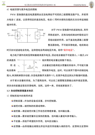 电力拖动自动控制系统(陈伯时)[10411~4]        Created by Kairry 

大电容 C 滤波，以获得恒定的直流电压，电容 C 同时对感性负载的无功功率起储

能缓冲作用。

                               对于 PWM 变换器中的滤波电容，其作

                            用除滤波外，还有当电机制动时吸收运行

                            系统动能的作用。由于直流电源靠二极管

                            整流器供电，不可能回馈电能，电机制动

时只好对滤波电容充电，这将使电容两端电压升高，称作“泵升电压”。

  电力电子器件的耐压限制着最高泵升电压，因此电容量就不可能很小，一般几 kW 

                的调速系统所需的电容量达到数千微法。

                   而在大容量或负载有较大惯量的系统中，不可能只靠电

                容器来限制泵升电压，这时，可以采用下图中的镇流电阻 

Rb 来消耗掉部分动能。分流电路靠开关器件 VTb  在泵升电压达到允许数值时接通。

  对于更大容量的系统，为了提高效率，可以在二极管整流器输出端并接逆变器，

把多余的能量逆变后回馈电网。当然，这样一来，系统就更复杂了。 

1.3  自动控制原理基本知识 

1）控制系统中的常用术语

   控制装置­­­外加的设备或装置，亦叫控制器。

   被控对象­­­被控制的机器或物体。

   被控量­­­表征被控对象工作状态的物理参量，也叫输出量。

   给定量­­­要求被控量所应保持的数值。也叫输入量或叫参考输入。

   干扰量­­­系统不希望的外作用，也叫扰动输入

   反馈量­­­由系统输出端取出并反向送回系统输入端的信号。反馈有主反馈和

   局部反馈之分。

     偏差量­­­给定量与主反馈信号之差。
 