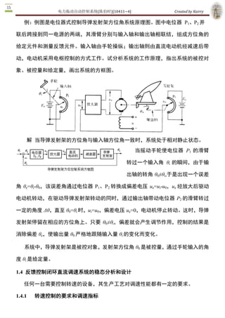 电力拖动自动控制系统(陈伯时)[10411~4]             Created by Kairry 

定元件和测量反馈元件。输入轴由手轮操纵；输出轴则由直流电动机经减速后带动，

电动机采用电枢控制的方式工作。试分析系统的工作原理，指出系统的被控对象、

被控量和给定量，画出系统的方框图。




     解 当导弹发射架的方位角与输入轴方位角一致时，系统处于相对静止状态。
                                          当摇动手轮使电位器  P1  的滑臂

                                     转过一个输入角  θi  的瞬间，由于输

                                     出轴的转角 θ0≠θi,于是出现一个误差

角  θe=θi­θ0，该误差角通过电位器  P1、P2  转换成偏差电压  ue=ui­u0，ue  经放大后驱动

电动机转动，在驱动导弹发射架转动的同时，通过输出轴带动电位器  P2 的滑臂转过

一定的角度 Δθ，直至 θ0=θi 时，ui=u0，偏差电压 ue=0，电动机停止转动。这时，导弹

发射架停留在相应的方位角上。只要  θ0≠θi，偏差就会产生调节作用，控制的结果是

消除偏差 θe，使输出量 θ0 严格地跟随输入量 θi 的变化而变化。

    系统中，导弹发射架是被控对象，发射架方位角 θ0 是被控量，通过手轮输入的角

度 θi 是给定量。 

1.4  反馈控制闭环直流调速系统的稳态分析和设计

    任何一台需要控制转速的设备，其生产工艺对调速性能都有一定的要求。 

1.4.1    转速控制的要求和调速指标

（1）调速——在一定的最高转速和最低转速范围内，分挡地（有级）或 平滑地（无

级）调节转速；
 
