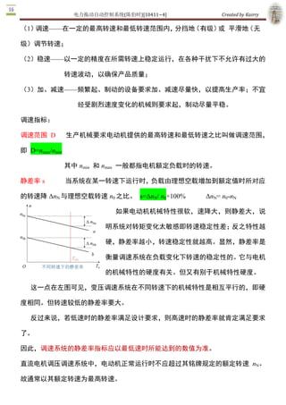 电力拖动自动控制系统(陈伯时)[10411~4]            Created by Kairry 

（2）稳速——以一定的精度在所需转速上稳定运行，在各种干扰下不允许有过大

                  的转速波动，以确保产品质量；

（3）加、减速——频繁起、制动的设备要求加、减速尽量快，以提高生产率；不宜

                    经受剧烈速度变化的机械则要求起，制动尽量平稳。

调速指标：

调速范围  D           生产机械要求电动机提供的最高转速和最低转速之比叫做调速范围，

即  D=nmax/nmin 

                  其中 nmin  和 nmax  一般都指电机额定负载时的转速。

静差率 s             当系统在某一转速下运行时，负载由理想空载增加到额定值时所对应

的转速降 ΔnN 与理想空载转速 n0 之比。  s=ΔnN/ n0×100%           ΔnN= n0­nN 

                                   如果电动机机械特性很软，速降大，则静差大，说

                               明系统对转矩变化太敏感即转速稳定性差；反之特性越

                               硬，静差率越小，转速稳定性就越高。显然，静差率是

                               衡量调速系统在负载变化下转速的稳定性的。它与电机

                               的机械特性的硬度有关。但又有别于机械特性硬度。

   这一点在左图可见，变压调速系统在不同转速下的机械特性是相互平行的，即硬

度相同。但转速较低的静差率要大。

   反过来说，若低速时的静差率满足设计要求，则高速时的静差率就肯定满足要求

了。

因此，调速系统的静差率指标应以最低速时所能达到的数值为准。

直流电机调压调速系统中，电动机正常运行时不应超过其铭牌规定的额定转速  nN。

故通常以其额定转速为最高转速。

   若额定负载下的速降为 ΔnN，系统的静差率应该是最低速时的静差率 
                            DnN       Dn   N 
                      s =         =
                            n0 min nmin  + DnN 
 