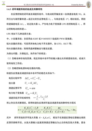 电力拖动自动控制系统(陈伯时)[10411~4]                                            Created by Kairry 

而引出与被控量转速  n  成正比的负反馈电压  Un  ，与给定电压  U*n  相比较后，得

到转速偏差电压 ΔUn  ，经过放大器 A，产生电力电子变换器 UPE 的控制电压 Uc  ，

用以控制电动机转速 n。 

UPE 有如下几种选择方案：

中、小容量系统：多采用由 IGBT 或 P­MOSFET 组成的 PWM 变换器；

较大容量的系统：可采用其他电力电子开关器件，如 GTO、IGCT 等；

特大容量的系统：则常用晶闸管触发与整流装置。

为突出问题、方便起见，先作如下的假定：

（1）忽略各种非线性因素，假定系统中各环节的输入输出关系都是线性的，或者只

取其线性工作段；

（2）忽略控制电源和电位器的内阻。

转速负反馈直流调速系统中各环节的稳态关系如下：
                        * 
 电压比较环节        DU n = U n - U n 
 放大器           U c = K p D  n 
                          U
 测速反馈环节         U n  = a n
 电力电子变换器        U d 0  = K sU c 
                                E  U d 0  - I d R 
 调速系统开环机械特性               n =
                                Ce
                                   = 
                                        Ce 

将上列关系式整理后，即得转速负反馈闭环直流调速系统的静特性方程式
                       *                            * 
              K p K sU n - I d R           K p K sU n            RI d 
       n=                              =                 -                = n0 cl - Dn 
                                                                                      cl 
            Ce (1 + K p K sa / Ce )        Ce (1 + K )       Ce (1 + K ) 

式中   闭环系统的开环放大系数  K=  KpKsα/Ce  相当于在测速反馈电位器输出端把

反馈回路断开后，从放大器输入起直到测速反馈输出为止总的电压放大系数，是各

环节单独的放大系数的乘积。直流电动机的放大系数为 Ce ­1 = n / E，这样就可得闭环

系统的稳态结构框图 
 