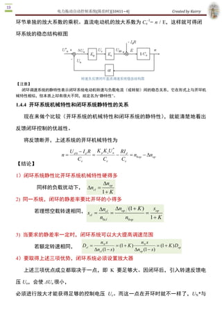 电力拖动自动控制系统(陈伯时)[10411~4]                                  Created by Kairry 




【注意】
  闭环调速系统的静特性表示闭环系统电动机转速与负载电流（或转矩）间的稳态关系，它在形式上与开环机
械特性相似，但本质上却有很大不同，故定名为“静特性”。 

1.4.4  开环系统机械特性和闭环系统静特性的关系

   现在来做个比较（开环系统的机械特性和闭环系统的静特性），就能清楚地看出

反馈闭环控制的优越性。

   将反馈断开，上述系统的开环机械特性为
                                                * 
                        U d 0  - I d R K p K sU n  RI d 
                     n=               =            -     = n0 op - D  op 
                                                                    n 
                             Ce           Ce         Ce 
【结论】 

1）闭环系统静性比开环系统机械特性硬得多
                                           Dn 
                                             op 
         同样的负载扰动下，  Dn  =
                      cl 
                                           1 + K
2)  同一系统，闭环的静差率要比开环的小得多

        若理想空载转速相同， s  = Dn  = Dnop (1 + K )  = s 
                          cl                    op 
                    cl 
                                          n0cl         n0 op         1 + K


3)  当要求的静差率一定时，闭环系统可以大大提高调速范围
                         nN s                     nN s 
      若额定转速相同，  Dcl =               = (1 + K )                = (1 + K ) D 
                                                                          op 
                      Dncl (1 - s )            Dnop (1 - s ) 
4）要取得上述三项优势，闭环系统必须设置放大器

   上述三项优点成立都取决于一点，即  K  要足够大。因闭环后，引入转速反馈电

压 Un，会使 ΔUn 很小，

必须进行放大才能获得足够的控制电压  Uc。而这一点在开环时就不一样了，UN*与 

Uc 为同一数量级的电压，放大器就没必要了。 
 